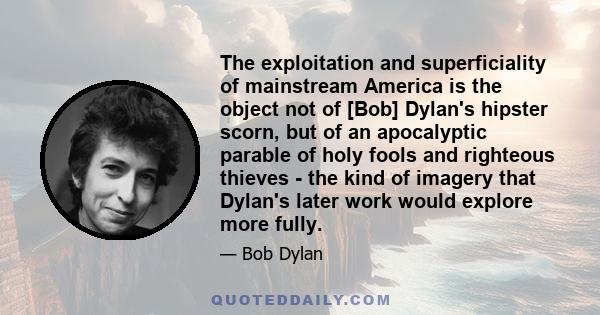 The exploitation and superficiality of mainstream America is the object not of [Bob] Dylan's hipster scorn, but of an apocalyptic parable of holy fools and righteous thieves - the kind of imagery that Dylan's later work 