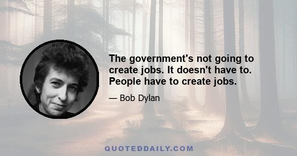 The government's not going to create jobs. It doesn't have to. People have to create jobs.