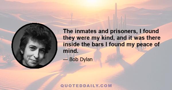 The inmates and prisoners, I found they were my kind, and it was there inside the bars I found my peace of mind.