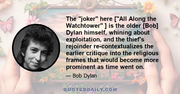 The joker here [All Along the Watchtower ] is the older [Bob] Dylan himself, whining about exploitation, and the thief's rejoinder re-contextualizes the earlier critique into the religious frames that would become more