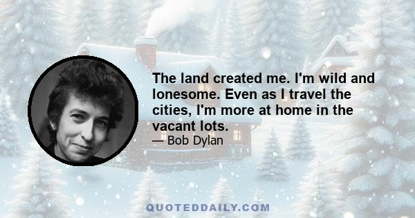 The land created me. I'm wild and lonesome. Even as I travel the cities, I'm more at home in the vacant lots.