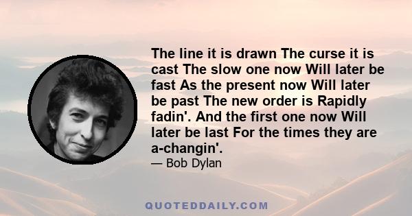 The line it is drawn The curse it is cast The slow one now Will later be fast As the present now Will later be past The new order is Rapidly fadin'. And the first one now Will later be last For the times they are