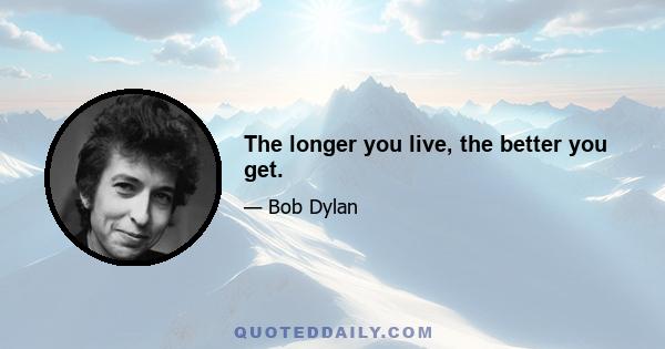 The longer you live, the better you get.