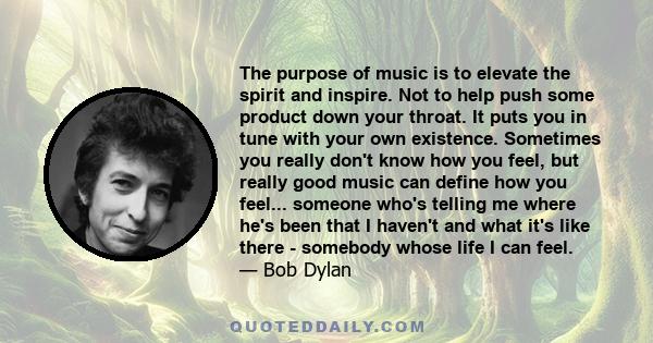 The purpose of music is to elevate the spirit and inspire. Not to help push some product down your throat. It puts you in tune with your own existence. Sometimes you really don't know how you feel, but really good music 