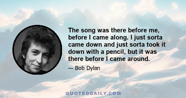 The song was there before me, before I came along. I just sorta came down and just sorta took it down with a pencil, but it was there before I came around.