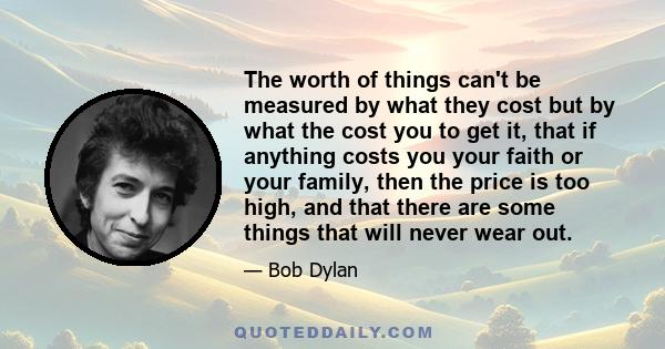 The worth of things can't be measured by what they cost but by what the cost you to get it, that if anything costs you your faith or your family, then the price is too high, and that there are some things that will