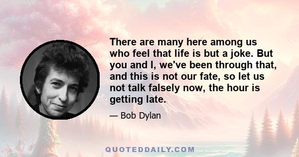 There are many here among us who feel that life is but a joke. But you and I, we've been through that, and this is not our fate, so let us not talk falsely now, the hour is getting late.