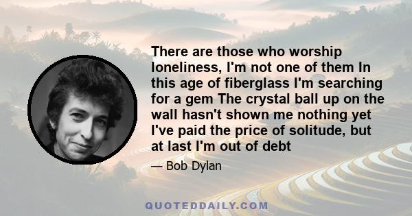 There are those who worship loneliness, I'm not one of them In this age of fiberglass I'm searching for a gem The crystal ball up on the wall hasn't shown me nothing yet I've paid the price of solitude, but at last I'm