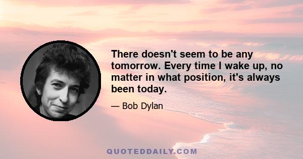 There doesn't seem to be any tomorrow. Every time I wake up, no matter in what position, it's always been today.