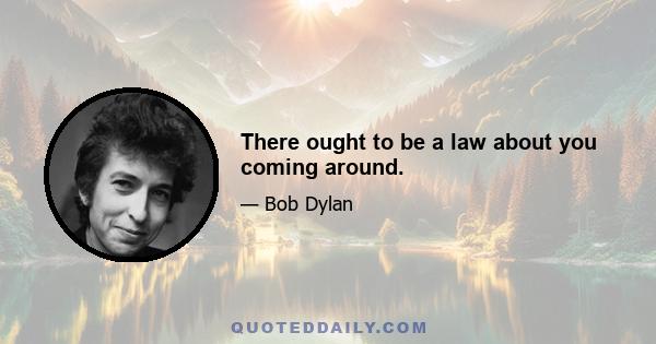 There ought to be a law about you coming around.