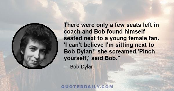 There were only a few seats left in coach and Bob found himself seated next to a young female fan. 'I can't believe I'm sitting next to Bob Dylan!' she screamed.'Pinch yourself,' said Bob.