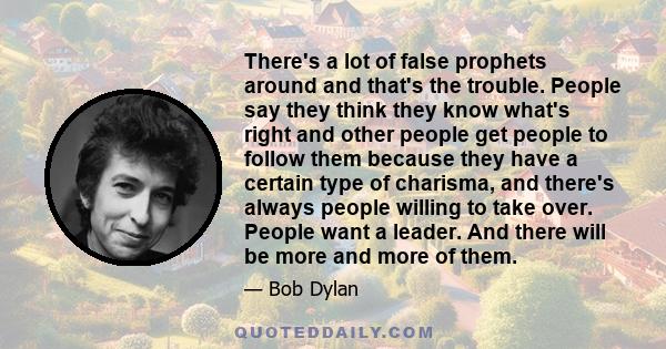 There's a lot of false prophets around and that's the trouble. People say they think they know what's right and other people get people to follow them because they have a certain type of charisma, and there's always