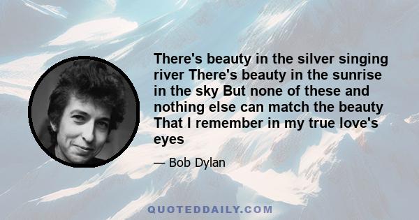 There's beauty in the silver singing river There's beauty in the sunrise in the sky But none of these and nothing else can match the beauty That I remember in my true love's eyes