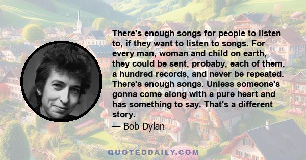 There's enough songs for people to listen to, if they want to listen to songs. For every man, woman and child on earth, they could be sent, probaby, each of them, a hundred records, and never be repeated. There's enough 