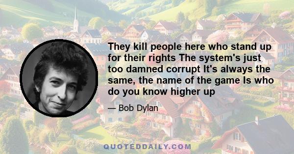 They kill people here who stand up for their rights The system's just too damned corrupt It's always the same, the name of the game Is who do you know higher up