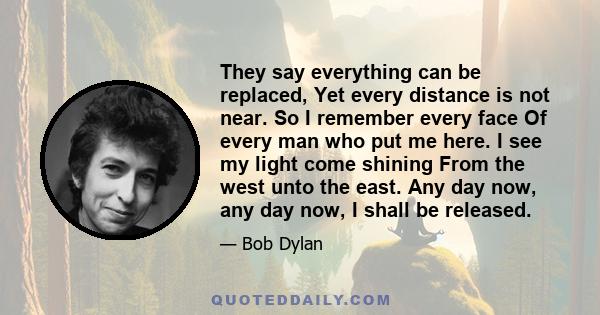 They say everything can be replaced, Yet every distance is not near. So I remember every face Of every man who put me here. I see my light come shining From the west unto the east. Any day now, any day now, I shall be