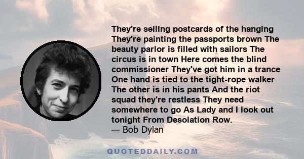 They're selling postcards of the hanging They're painting the passports brown The beauty parlor is filled with sailors The circus is in town Here comes the blind commissioner They've got him in a trance One hand is tied 