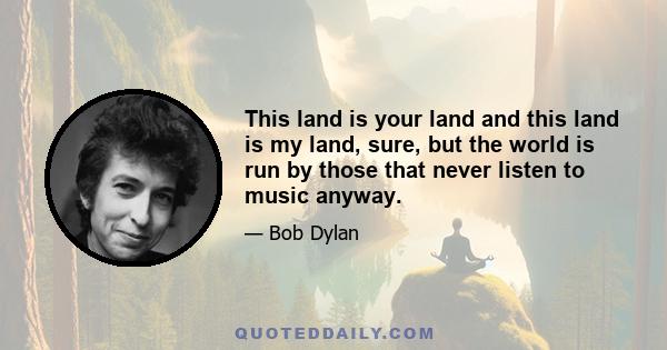 This land is your land and this land is my land, sure, but the world is run by those that never listen to music anyway.