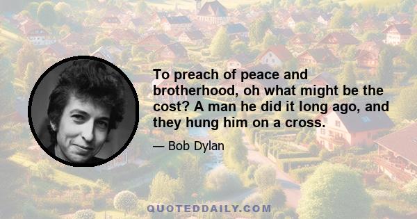 To preach of peace and brotherhood, oh what might be the cost? A man he did it long ago, and they hung him on a cross.