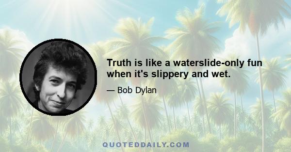 Truth is like a waterslide-only fun when it's slippery and wet.