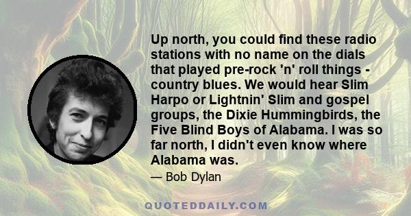 Up north, you could find these radio stations with no name on the dials that played pre-rock 'n' roll things - country blues. We would hear Slim Harpo or Lightnin' Slim and gospel groups, the Dixie Hummingbirds, the