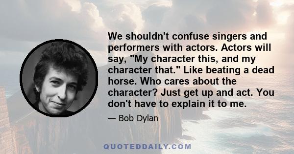 We shouldn't confuse singers and performers with actors. Actors will say, My character this, and my character that. Like beating a dead horse. Who cares about the character? Just get up and act. You don't have to