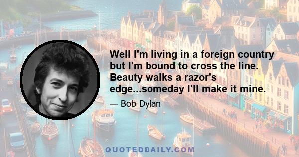 Well I'm living in a foreign country but I'm bound to cross the line. Beauty walks a razor's edge...someday I'll make it mine.