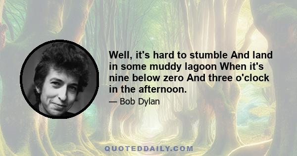 Well, it's hard to stumble And land in some muddy lagoon When it's nine below zero And three o'clock in the afternoon.