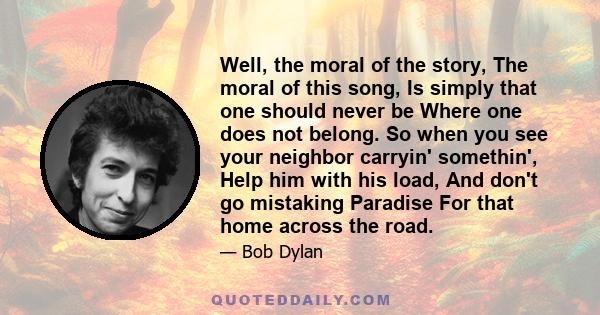 Well, the moral of the story, The moral of this song, Is simply that one should never be Where one does not belong. So when you see your neighbor carryin' somethin', Help him with his load, And don't go mistaking