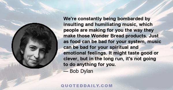 We're constantly being bombarded by insulting and humiliating music, which people are making for you the way they make those Wonder Bread products. Just as food can be bad for your system, music can be bad for your