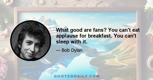 What good are fans? You can't eat applause for breakfast. You can't sleep with it.