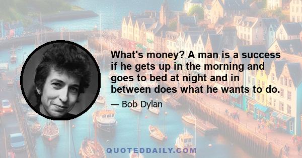 What's money? A man is a success if he gets up in the morning and goes to bed at night and in between does what he wants to do.