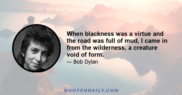 When blackness was a virtue and the road was full of mud, I came in from the wilderness, a creature void of form.