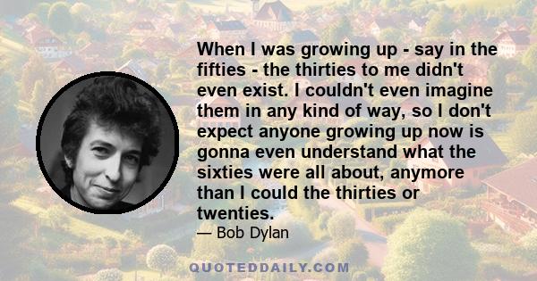 When I was growing up - say in the fifties - the thirties to me didn't even exist. I couldn't even imagine them in any kind of way, so I don't expect anyone growing up now is gonna even understand what the sixties were