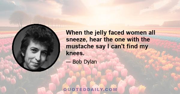 When the jelly faced women all sneeze, hear the one with the mustache say I can't find my knees.