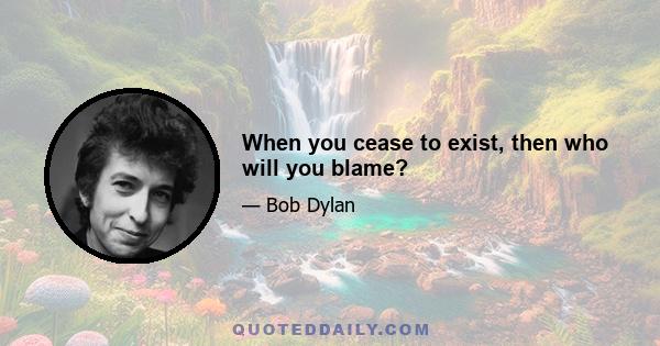 When you cease to exist, then who will you blame?