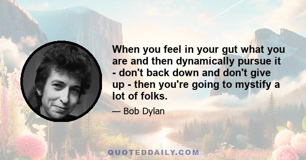 When you feel in your gut what you are and then dynamically pursue it - don't back down and don't give up - then you're going to mystify a lot of folks.