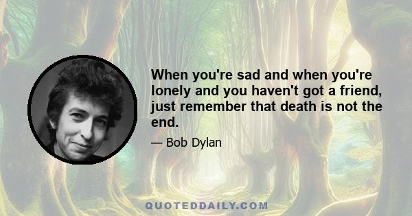 When you're sad and when you're lonely and you haven't got a friend, just remember that death is not the end.