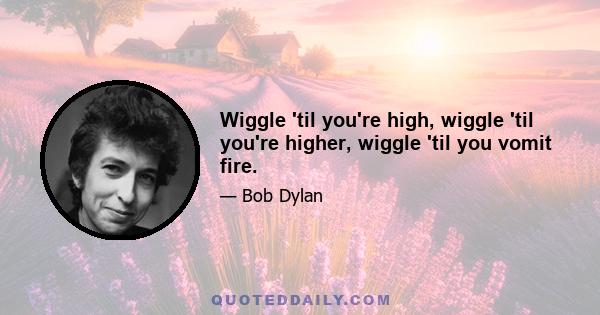 Wiggle 'til you're high, wiggle 'til you're higher, wiggle 'til you vomit fire.