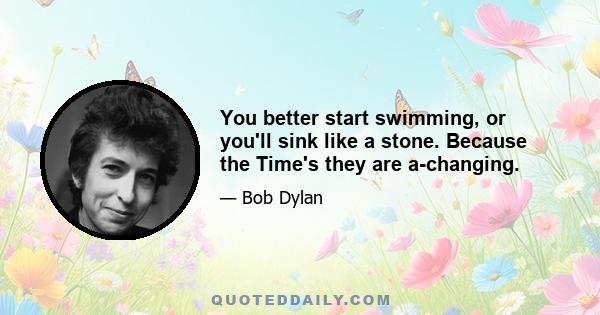 You better start swimming, or you'll sink like a stone. Because the Time's they are a-changing.