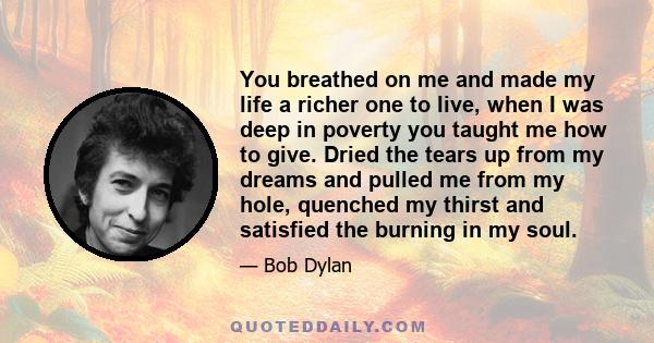 You breathed on me and made my life a richer one to live, when I was deep in poverty you taught me how to give. Dried the tears up from my dreams and pulled me from my hole, quenched my thirst and satisfied the burning