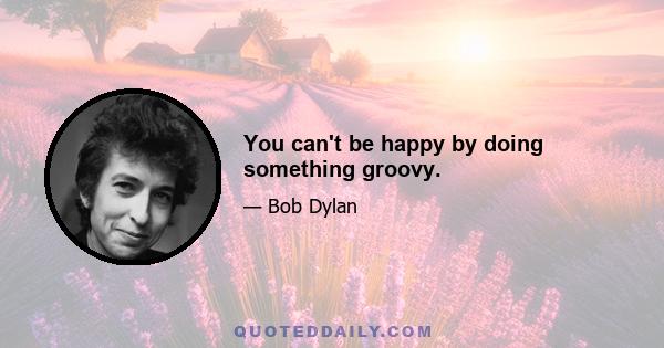 You can't be happy by doing something groovy.