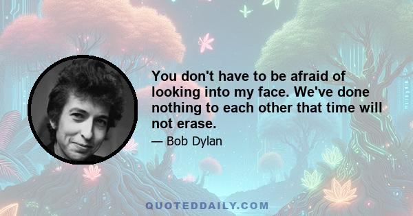 You don't have to be afraid of looking into my face. We've done nothing to each other that time will not erase.