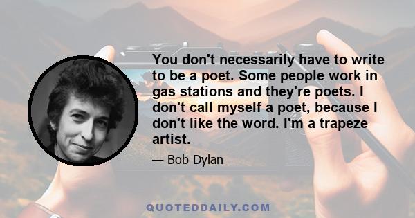 You don't necessarily have to write to be a poet. Some people work in gas stations and they're poets. I don't call myself a poet, because I don't like the word. I'm a trapeze artist.