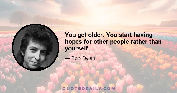 You get older. You start having hopes for other people rather than yourself.