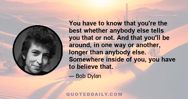 You have to know that you're the best whether anybody else tells you that or not. And that you'll be around, in one way or another, longer than anybody else. Somewhere inside of you, you have to believe that.