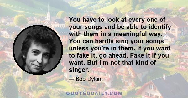 You have to look at every one of your songs and be able to identify with them in a meaningful way. You can hardly sing your songs unless you're in them. If you want to fake it, go ahead. Fake it if you want. But I'm not 