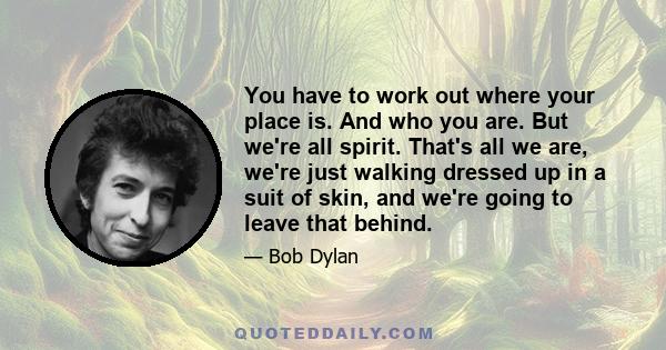 You have to work out where your place is. And who you are. But we're all spirit. That's all we are, we're just walking dressed up in a suit of skin, and we're going to leave that behind.