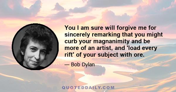 You I am sure will forgive me for sincerely remarking that you might curb your magnanimity and be more of an artist, and 'load every rift' of your subject with ore.