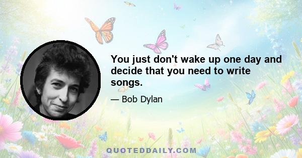 You just don't wake up one day and decide that you need to write songs.